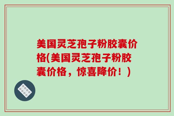 美国灵芝孢子粉胶囊价格(美国灵芝孢子粉胶囊价格，惊喜降价！)