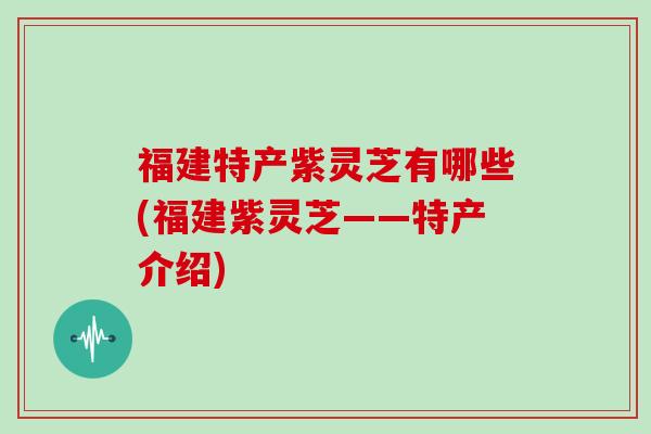 福建特产紫灵芝有哪些(福建紫灵芝——特产介绍)