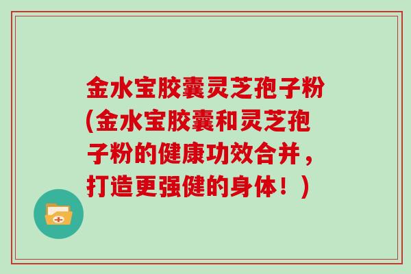 金水宝胶囊灵芝孢子粉(金水宝胶囊和灵芝孢子粉的健康功效合并，打造更强健的身体！)