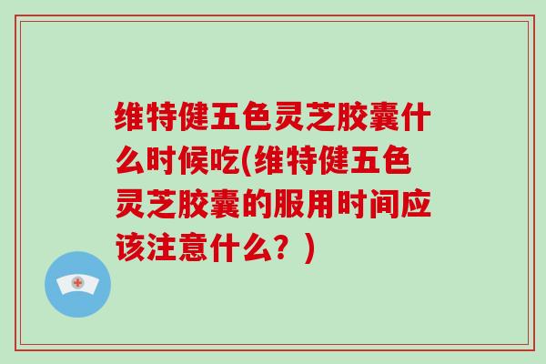 维特健五色灵芝胶囊什么时候吃(维特健五色灵芝胶囊的服用时间应该注意什么？)