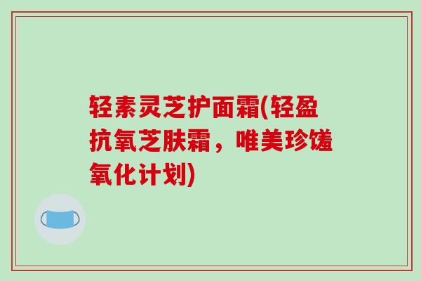 轻素灵芝护面霜(轻盈抗氧芝肤霜，唯美珍馐氧化计划)