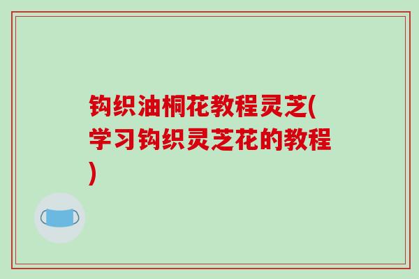 钩织油桐花教程灵芝(学习钩织灵芝花的教程)