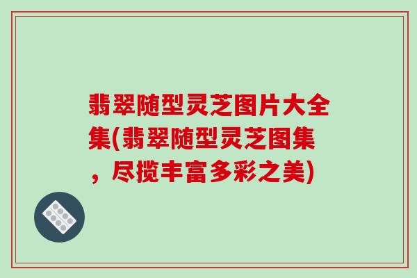 翡翠随型灵芝图片大全集(翡翠随型灵芝图集，尽揽丰富多彩之美)