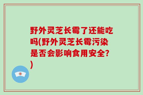 野外灵芝长霉了还能吃吗(野外灵芝长霉污染是否会影响食用安全？)
