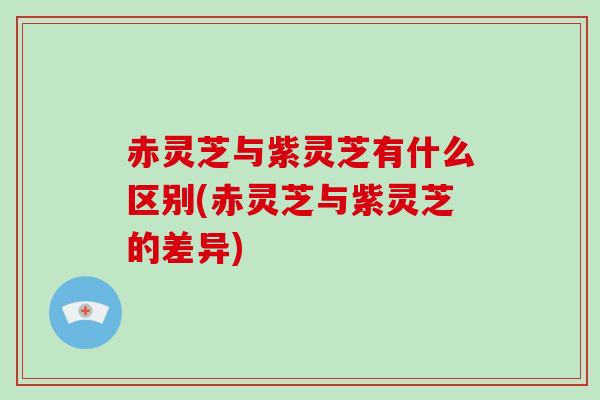 赤灵芝与紫灵芝有什么区别(赤灵芝与紫灵芝的差异)
