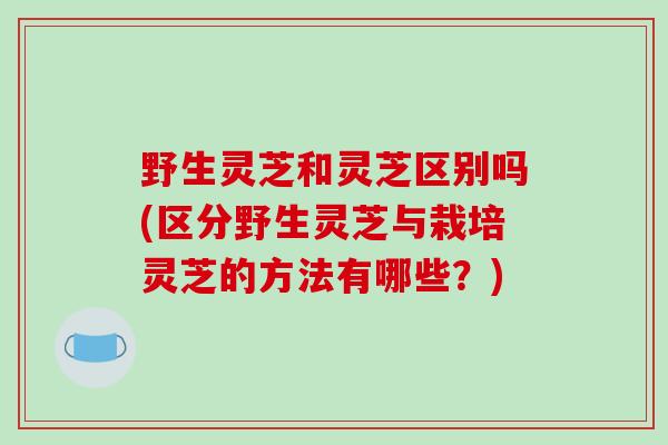 野生灵芝和灵芝区别吗(区分野生灵芝与栽培灵芝的方法有哪些？)