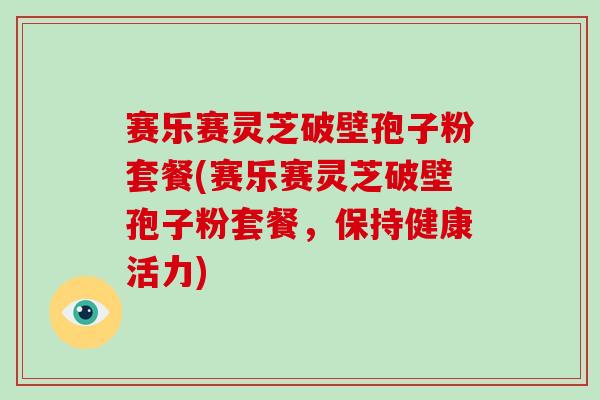 赛乐赛灵芝破壁孢子粉套餐(赛乐赛灵芝破壁孢子粉套餐，保持健康活力)