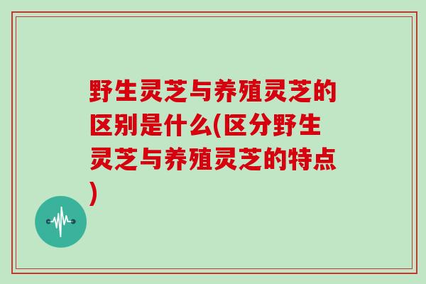 野生灵芝与养殖灵芝的区别是什么(区分野生灵芝与养殖灵芝的特点)