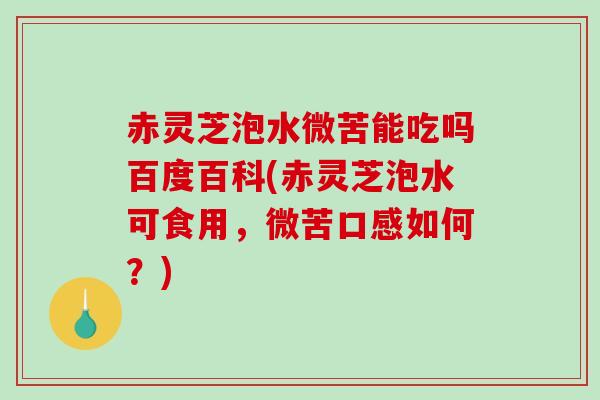 赤灵芝泡水微苦能吃吗百度百科(赤灵芝泡水可食用，微苦口感如何？)