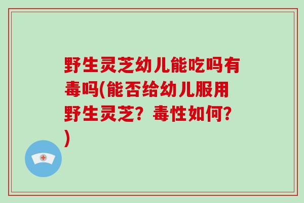 野生灵芝幼儿能吃吗有毒吗(能否给幼儿服用野生灵芝？毒性如何？)