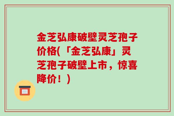 金芝弘康破壁灵芝孢子价格(「金芝弘康」灵芝孢子破壁上市，惊喜降价！)