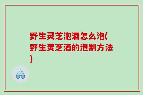 野生灵芝泡酒怎么泡(野生灵芝酒的泡制方法)
