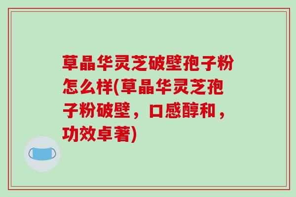 草晶华灵芝破壁孢子粉怎么样(草晶华灵芝孢子粉破壁，口感醇和，功效卓著)
