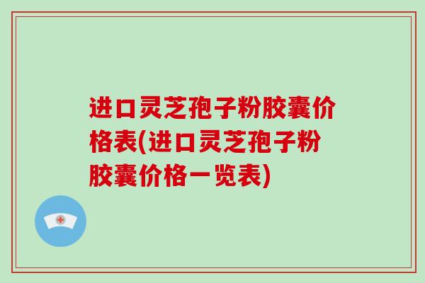 进口灵芝孢子粉胶囊价格表(进口灵芝孢子粉胶囊价格一览表)