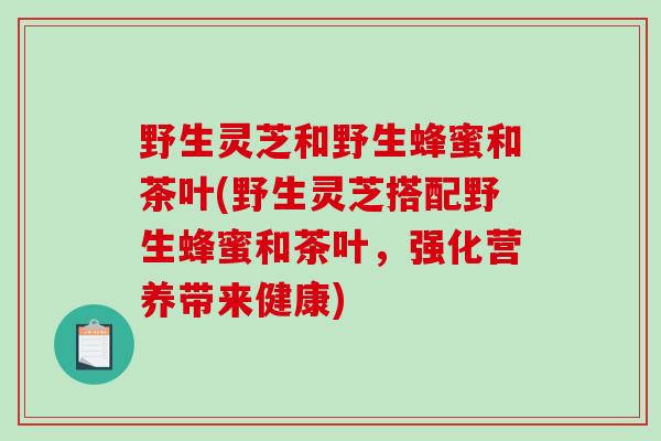 野生灵芝和野生蜂蜜和茶叶(野生灵芝搭配野生蜂蜜和茶叶，强化营养带来健康)