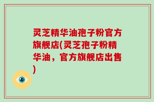灵芝精华油孢子粉官方旗舰店(灵芝孢子粉精华油，官方旗舰店出售)