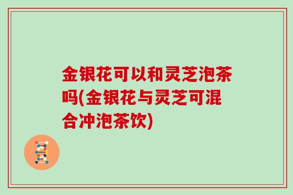 金银花可以和灵芝泡茶吗(金银花与灵芝可混合冲泡茶饮)