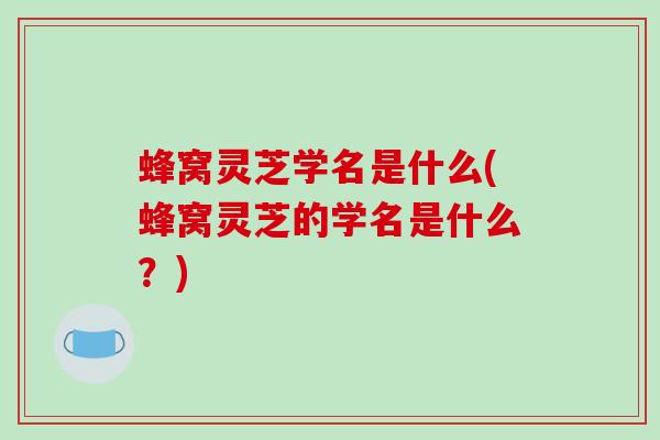 蜂窝灵芝学名是什么(蜂窝灵芝的学名是什么？)