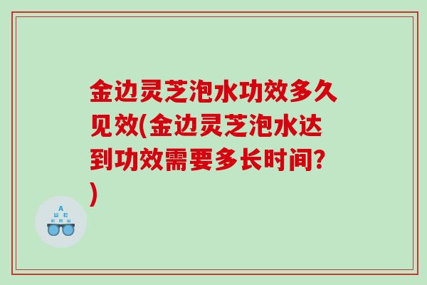 金边灵芝泡水功效多久见效(金边灵芝泡水达到功效需要多长时间？)