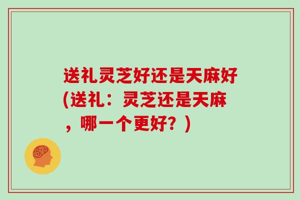 送礼灵芝好还是天麻好(送礼：灵芝还是天麻，哪一个更好？)