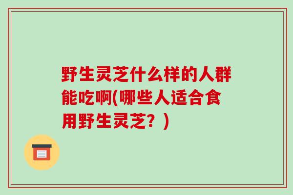野生灵芝什么样的人群能吃啊(哪些人适合食用野生灵芝？)