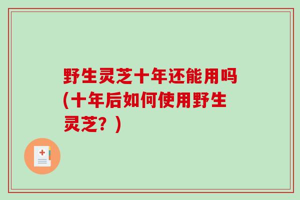 野生灵芝十年还能用吗(十年后如何使用野生灵芝？)