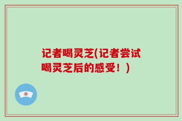 记者喝灵芝(记者尝试喝灵芝后的感受！)