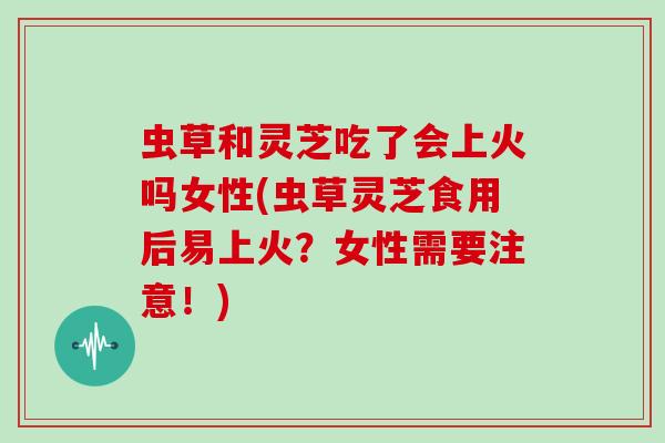 虫草和灵芝吃了会上火吗女性(虫草灵芝食用后易上火？女性需要注意！)