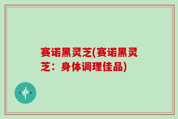 赛诺黑灵芝(赛诺黑灵芝：身体调理佳品)