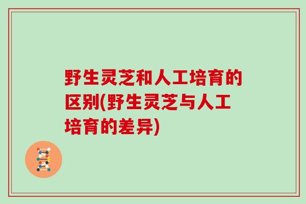 野生灵芝和人工培育的区别(野生灵芝与人工培育的差异)