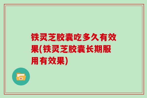 铁灵芝胶囊吃多久有效果(铁灵芝胶囊长期服用有效果)