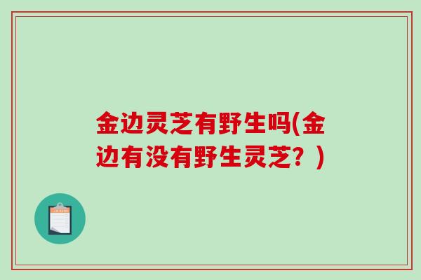 金边灵芝有野生吗(金边有没有野生灵芝？)