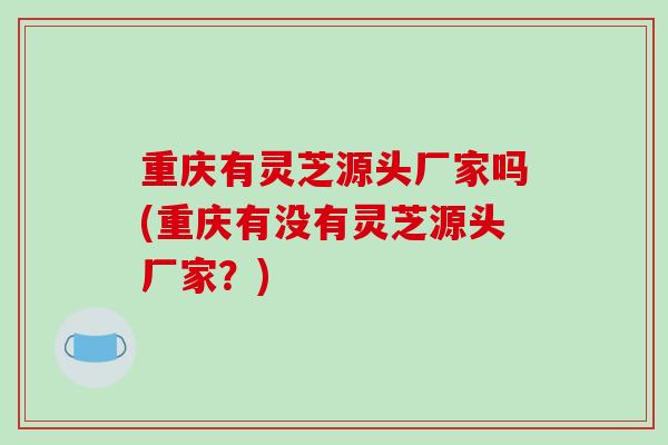 重庆有灵芝源头厂家吗(重庆有没有灵芝源头厂家？)