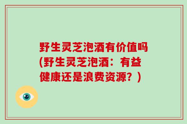 野生灵芝泡酒有价值吗(野生灵芝泡酒：有益健康还是浪费资源？)