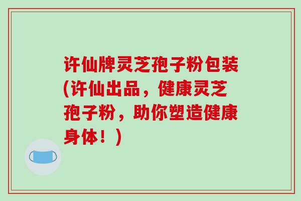 许仙牌灵芝孢子粉包装(许仙出品，健康灵芝孢子粉，助你塑造健康身体！)