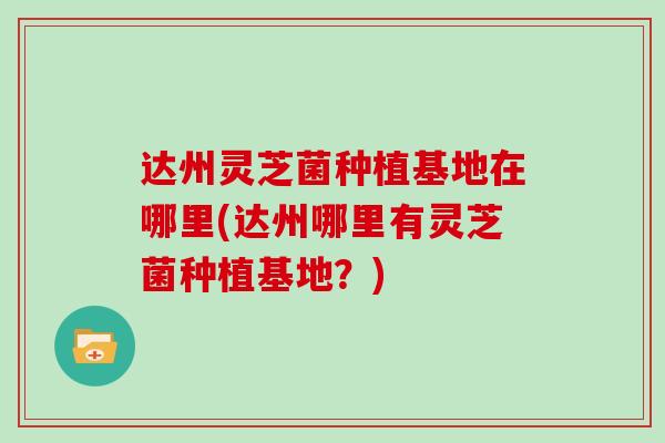 达州灵芝菌种植基地在哪里(达州哪里有灵芝菌种植基地？)