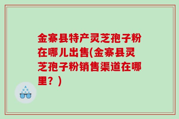 金寨县特产灵芝孢子粉在哪儿出售(金寨县灵芝孢子粉销售渠道在哪里？)