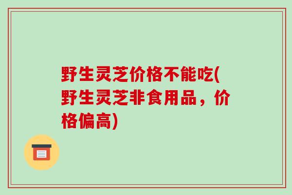 野生灵芝价格不能吃(野生灵芝非食用品，价格偏高)