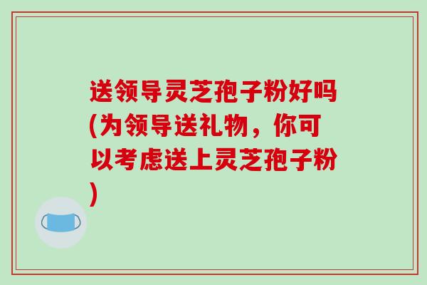 送领导灵芝孢子粉好吗(为领导送礼物，你可以考虑送上灵芝孢子粉)