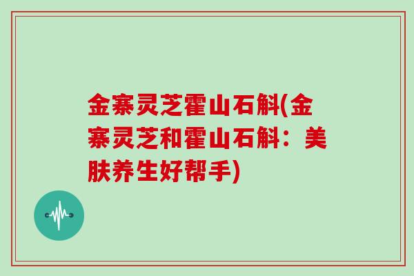 金寨灵芝霍山石斛(金寨灵芝和霍山石斛：美肤养生好帮手)