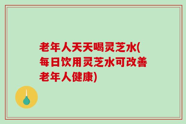 老年人天天喝灵芝水(每日饮用灵芝水可改善老年人健康)