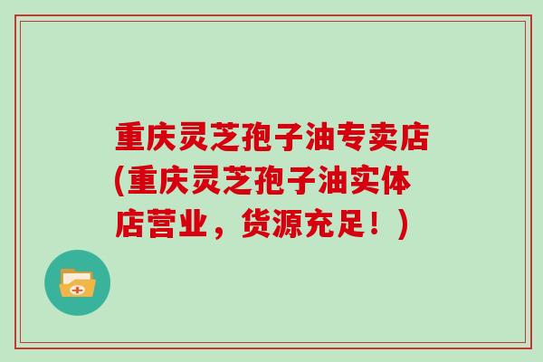 重庆灵芝孢子油专卖店(重庆灵芝孢子油实体店营业，货源充足！)