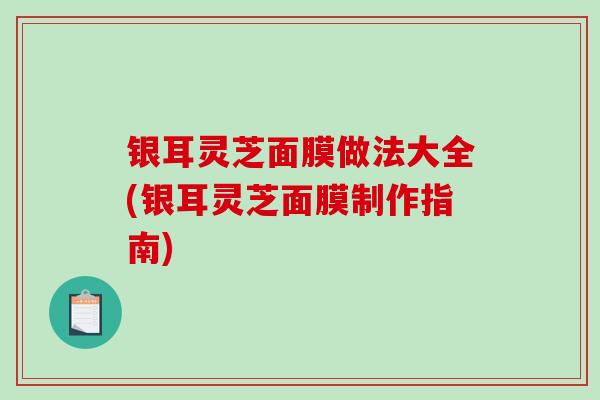 银耳灵芝面膜做法大全(银耳灵芝面膜制作指南)