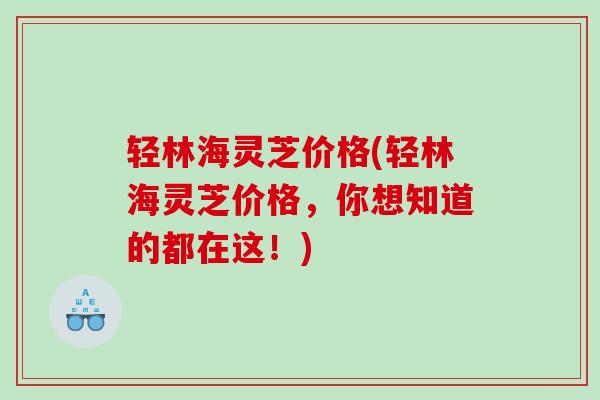 轻林海灵芝价格(轻林海灵芝价格，你想知道的都在这！)