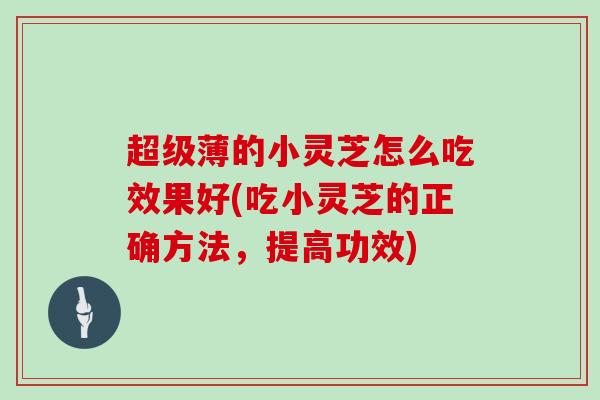 超级薄的小灵芝怎么吃效果好(吃小灵芝的正确方法，提高功效)