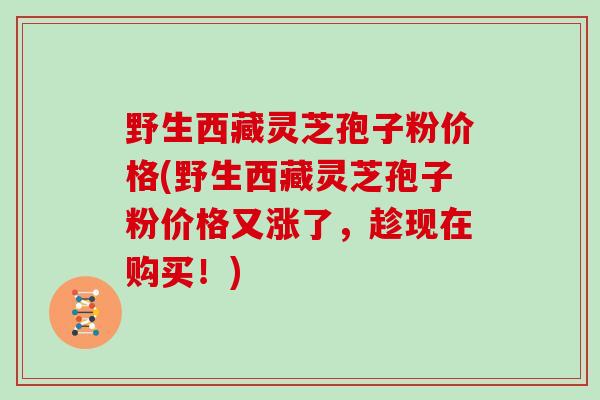 野生西藏灵芝孢子粉价格(野生西藏灵芝孢子粉价格又涨了，趁现在购买！)