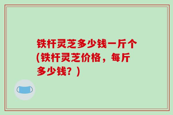 铁杆灵芝多少钱一斤个(铁杆灵芝价格，每斤多少钱？)