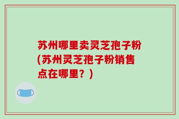 苏州哪里卖灵芝孢子粉(苏州灵芝孢子粉销售点在哪里？)
