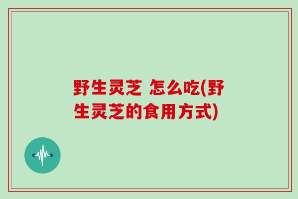 野生灵芝 怎么吃(野生灵芝的食用方式)
