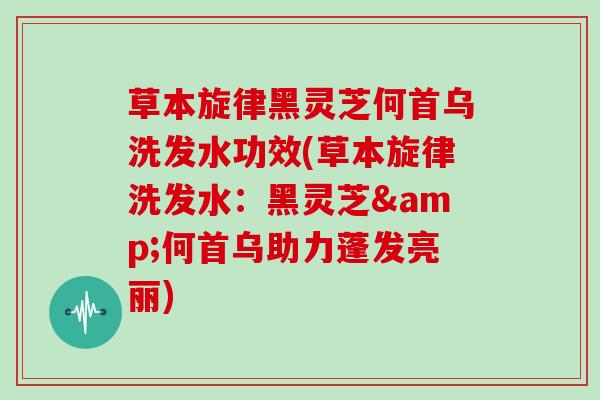 草本旋律黑灵芝何首乌洗发水功效(草本旋律洗发水：黑灵芝&何首乌助力蓬发亮丽)